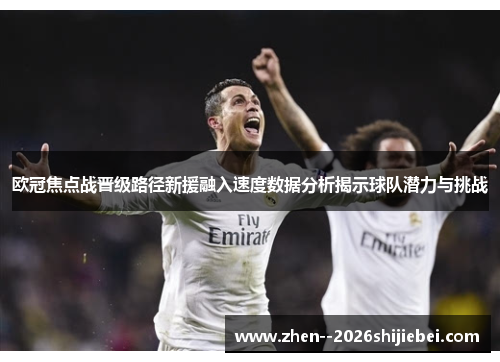 欧冠焦点战晋级路径新援融入速度数据分析揭示球队潜力与挑战 欧冠焦点战晋级路径新援融入速度数据分析揭示球队潜力与挑战