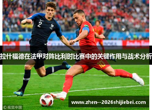 拉什福德在法甲对阵比利时比赛中的关键作用与战术分析 拉什福德在法甲对阵比利时比赛中的关键作用与战术分析