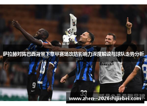 萨拉赫对阵巴西背景下意甲赛场攻防影响力深度解读与球队走势分析 萨拉赫对阵巴西背景下意甲赛场攻防影响力深度解读与球队走势分析