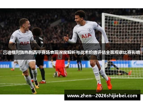 吕迪格对阵热刺西甲赛场表现深度解析与战术价值评估全面观察比赛影响 吕迪格对阵热刺西甲赛场表现深度解析与战术价值评估全面观察比赛影响