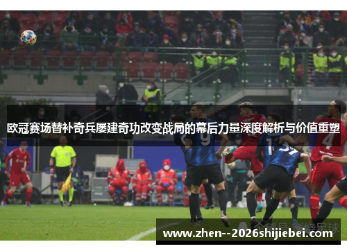 欧冠赛场替补奇兵屡建奇功改变战局的幕后力量深度解析与价值重塑