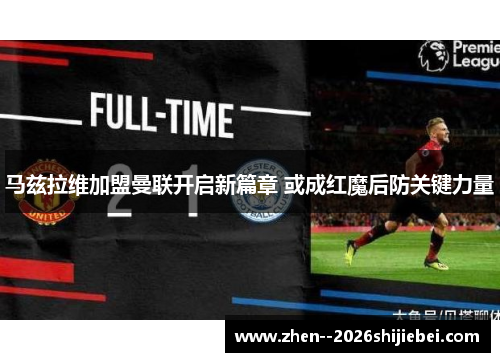 马兹拉维加盟曼联开启新篇章 或成红魔后防关键力量